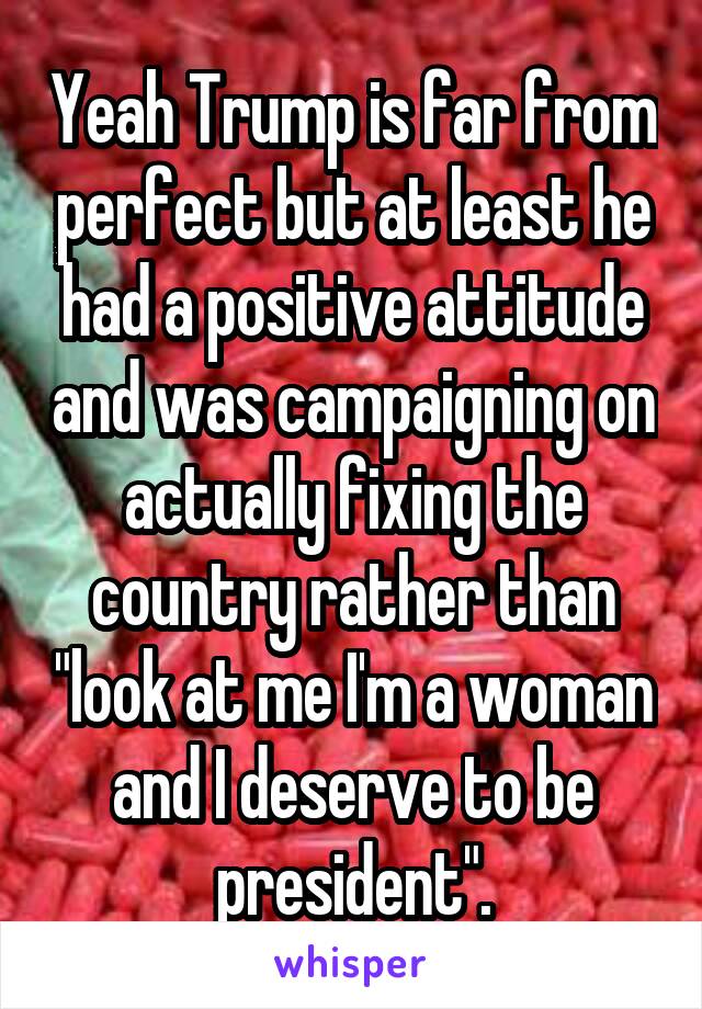 Yeah Trump is far from perfect but at least he had a positive attitude and was campaigning on actually fixing the country rather than "look at me I'm a woman and I deserve to be president".