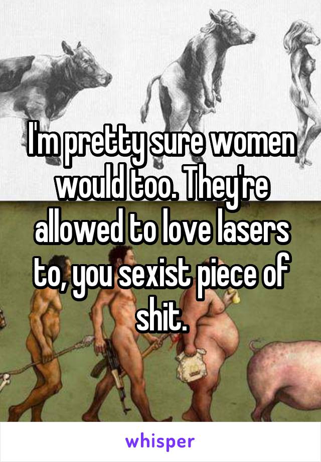 I'm pretty sure women would too. They're allowed to love lasers to, you sexist piece of shit.