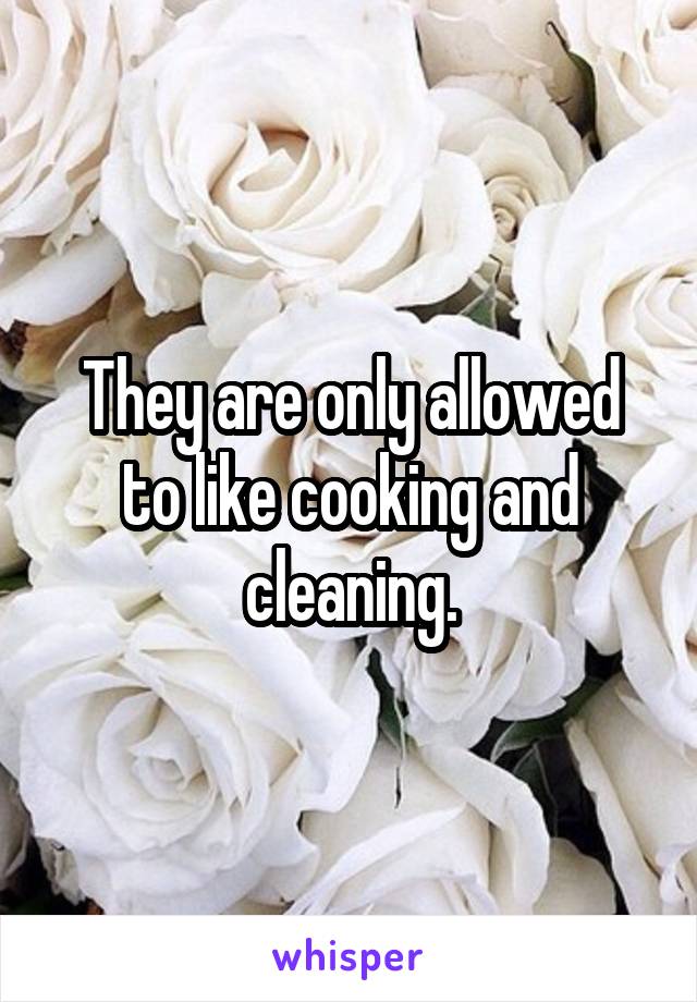 They are only allowed to like cooking and cleaning.