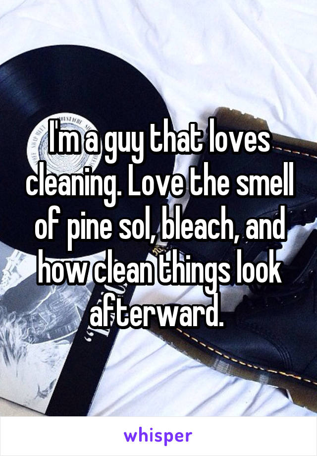 I'm a guy that loves cleaning. Love the smell of pine sol, bleach, and how clean things look afterward. 