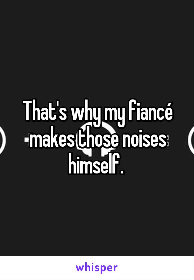 That's why my fiancé makes those noises himself. 