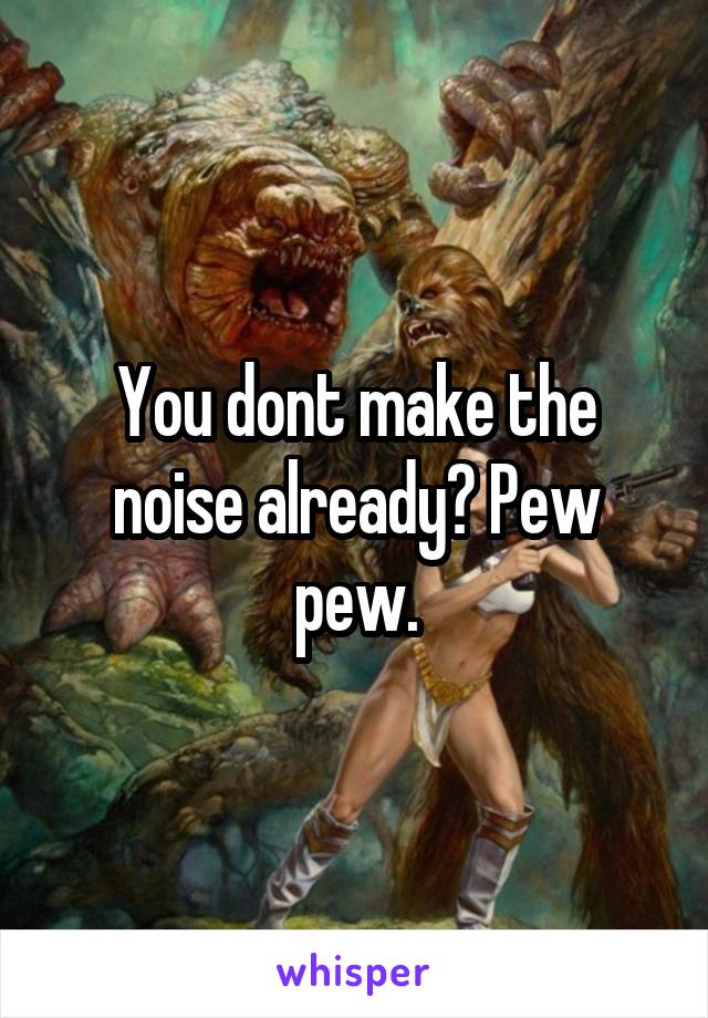 You dont make the noise already? Pew pew.