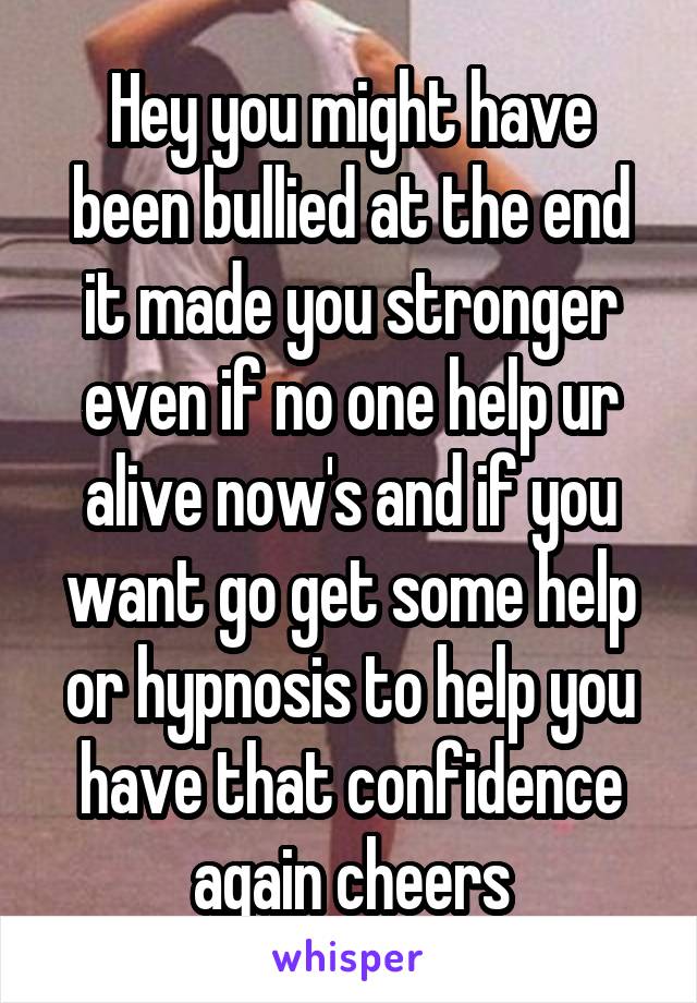 Hey you might have been bullied at the end it made you stronger even if no one help ur alive now's and if you want go get some help or hypnosis to help you have that confidence again cheers