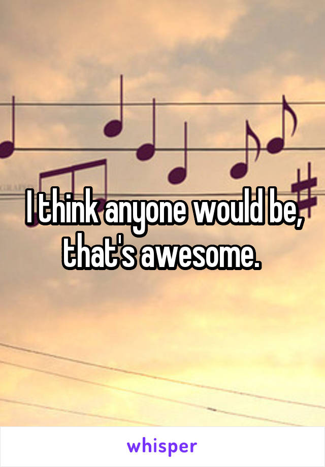 I think anyone would be, that's awesome. 