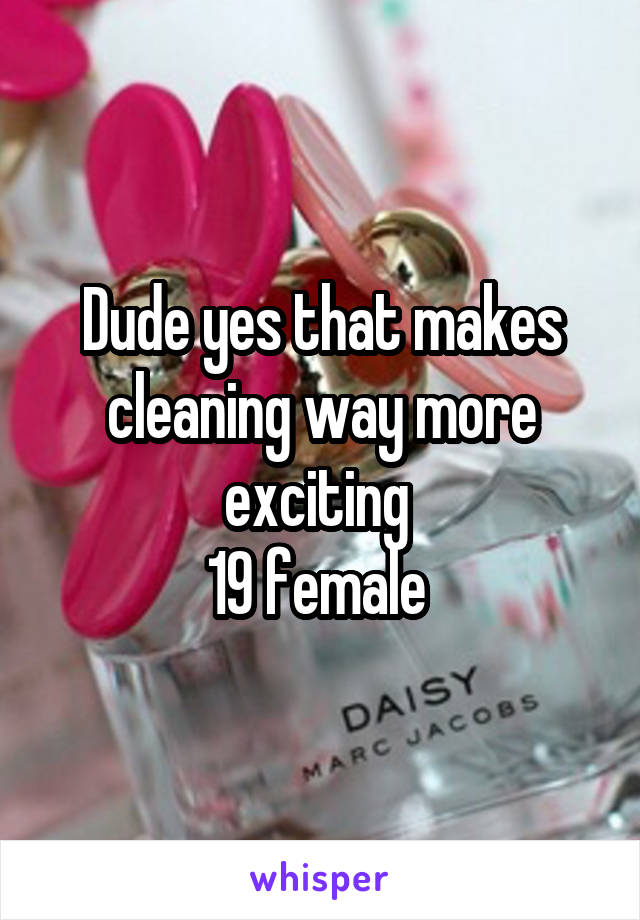 Dude yes that makes cleaning way more exciting 
19 female 