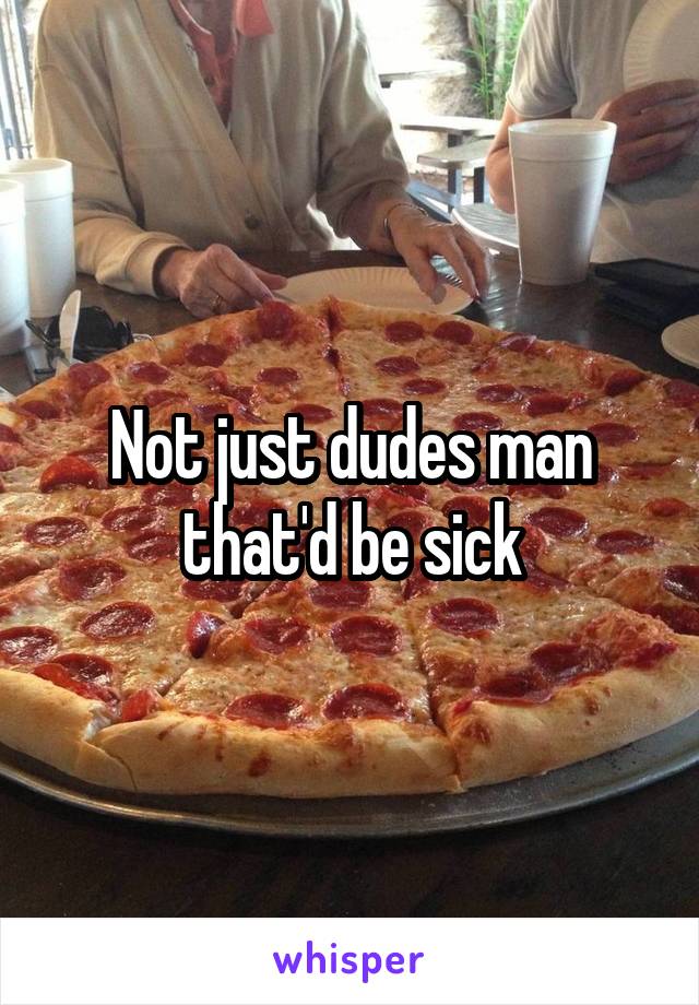 Not just dudes man that'd be sick