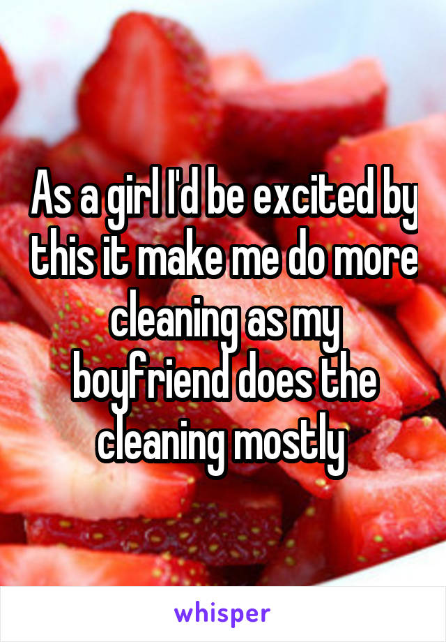 As a girl I'd be excited by this it make me do more cleaning as my boyfriend does the cleaning mostly 