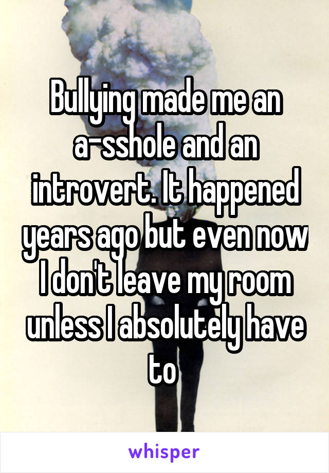 Bullying made me an a-sshole and an introvert. It happened years ago but even now I don't leave my room unless I absolutely have to 