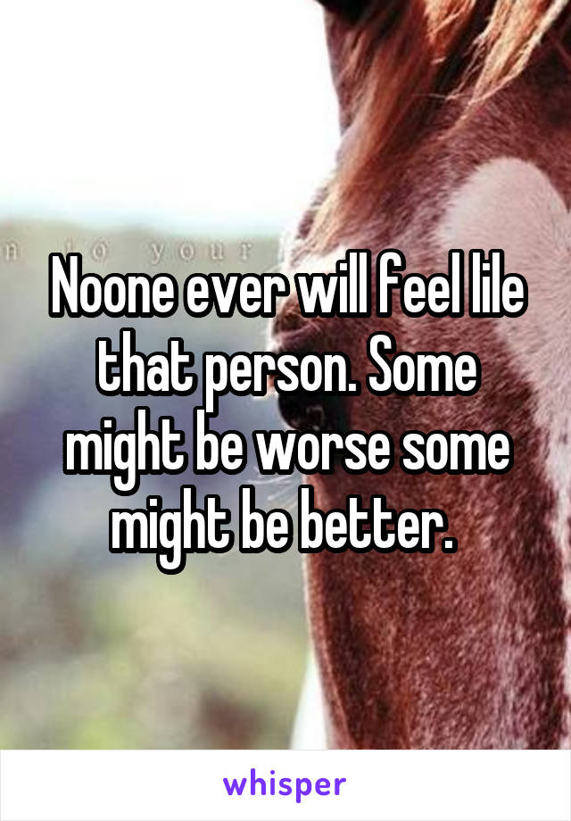Noone ever will feel lile that person. Some might be worse some might be better. 
