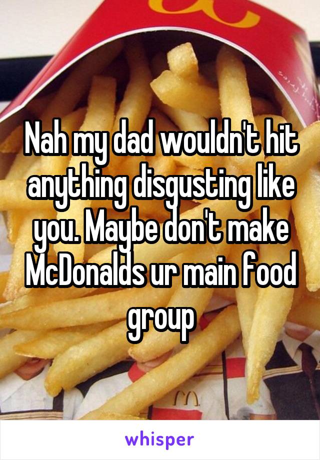 Nah my dad wouldn't hit anything disgusting like you. Maybe don't make McDonalds ur main food group