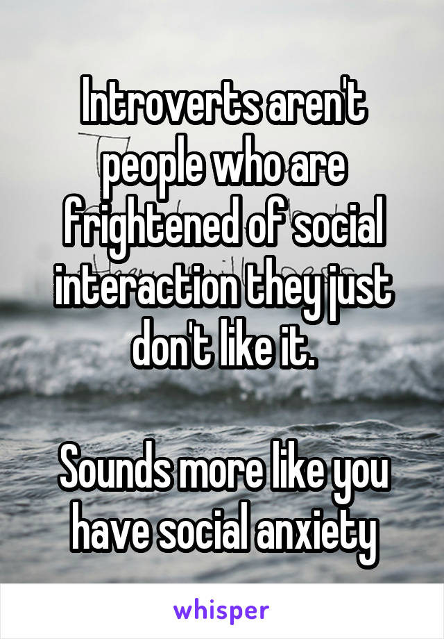 Introverts aren't people who are frightened of social interaction they just don't like it.

Sounds more like you have social anxiety