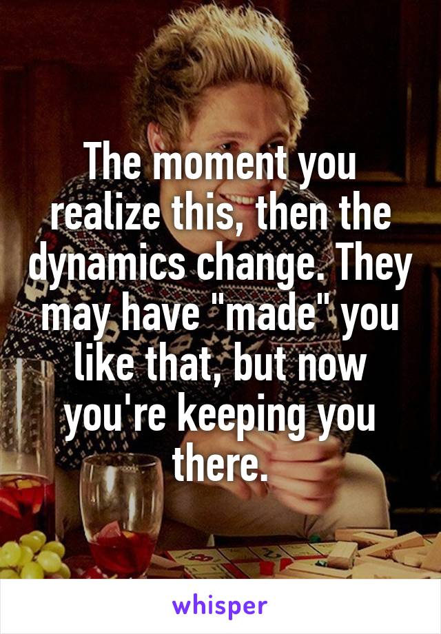 The moment you realize this, then the dynamics change. They may have "made" you like that, but now you're keeping you there.