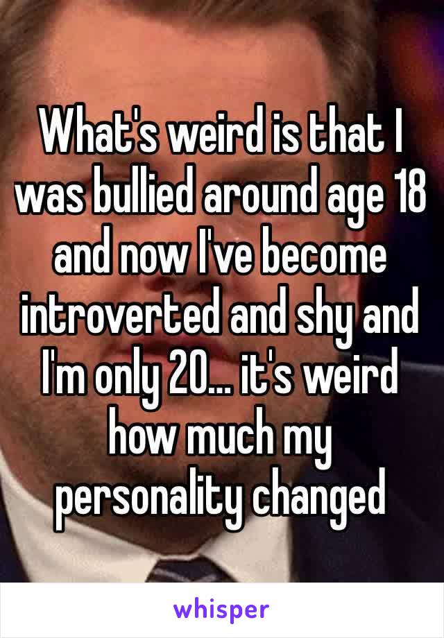 What's weird is that I was bullied around age 18 and now I've become introverted and shy and I'm only 20… it's weird how much my personality changed