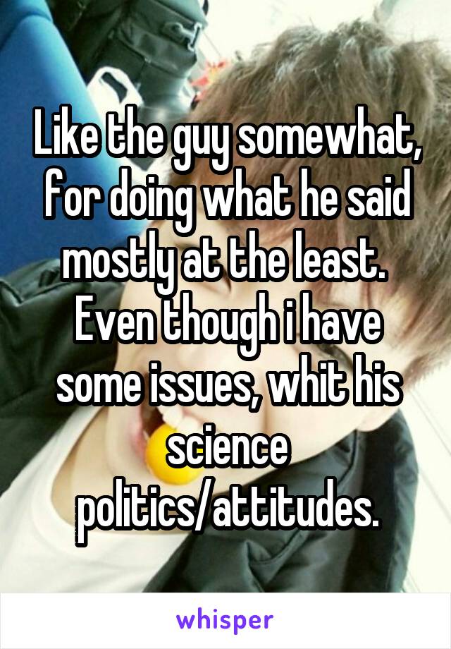 Like the guy somewhat, for doing what he said mostly at the least. 
Even though i have some issues, whit his science politics/attitudes.