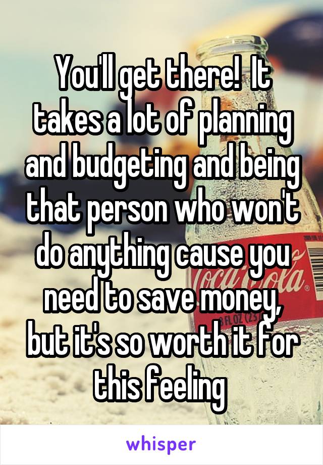 You'll get there!  It takes a lot of planning and budgeting and being that person who won't do anything cause you need to save money, but it's so worth it for this feeling 