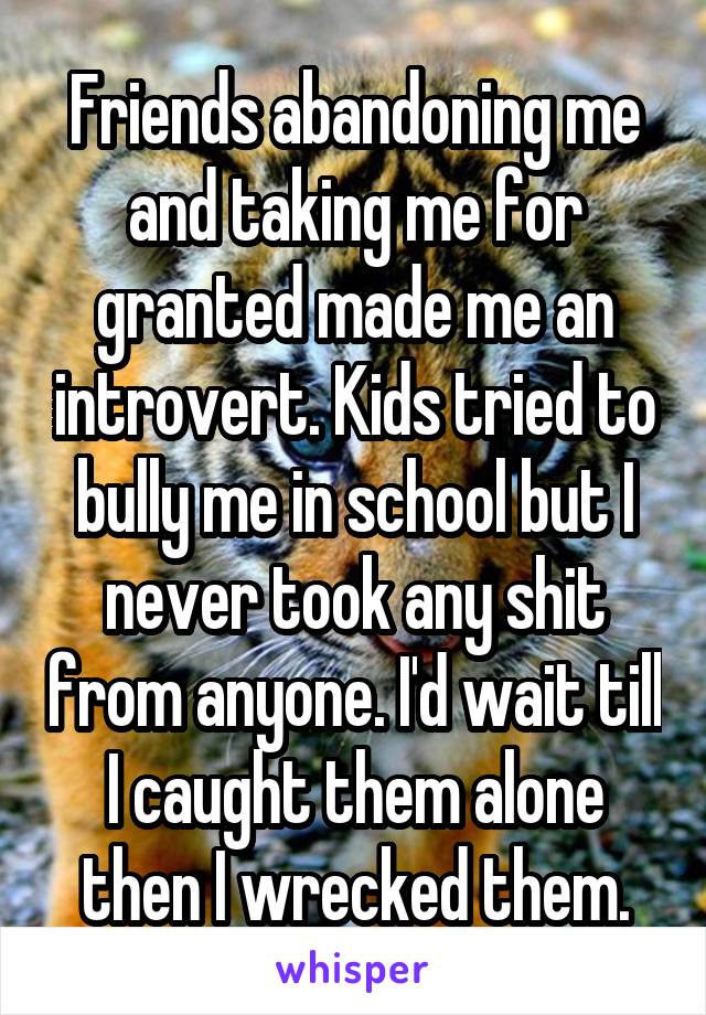 Friends abandoning me and taking me for granted made me an introvert. Kids tried to bully me in school but I never took any shit from anyone. I'd wait till I caught them alone then I wrecked them.