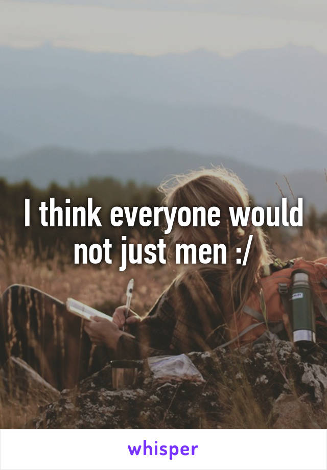 I think everyone would not just men :/