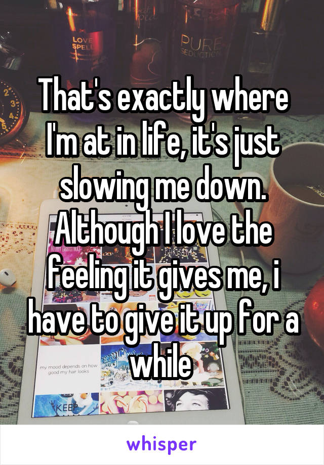 That's exactly where I'm at in life, it's just slowing me down. Although I love the feeling it gives me, i have to give it up for a while 