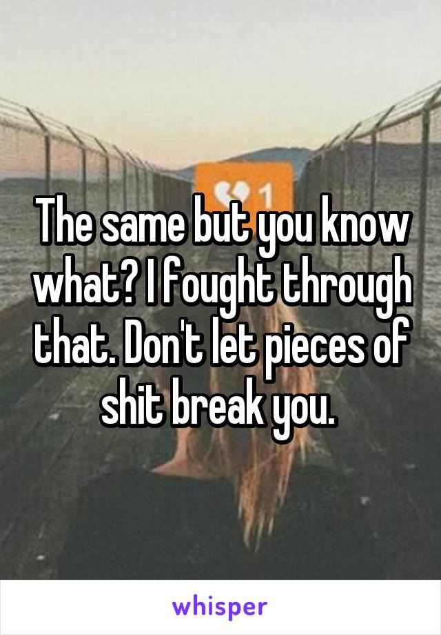 The same but you know what? I fought through that. Don't let pieces of shit break you. 