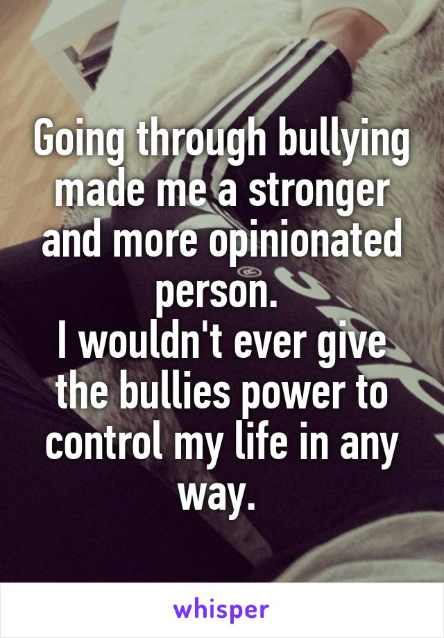 Going through bullying made me a stronger and more opinionated person. 
I wouldn't ever give the bullies power to control my life in any way. 