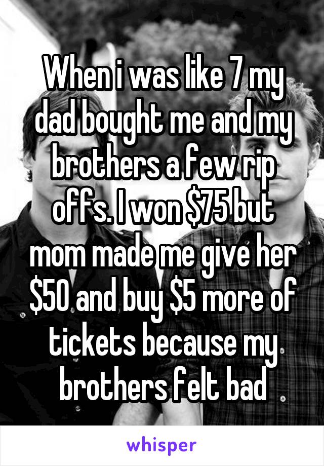 When i was like 7 my dad bought me and my brothers a few rip offs. I won $75 but mom made me give her $50 and buy $5 more of tickets because my brothers felt bad