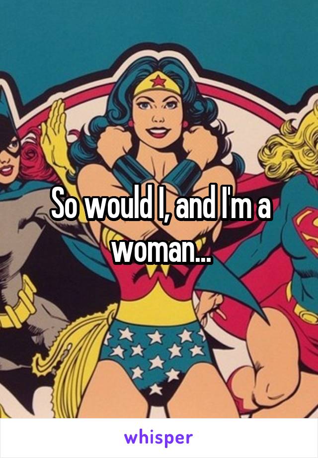 So would I, and I'm a woman...