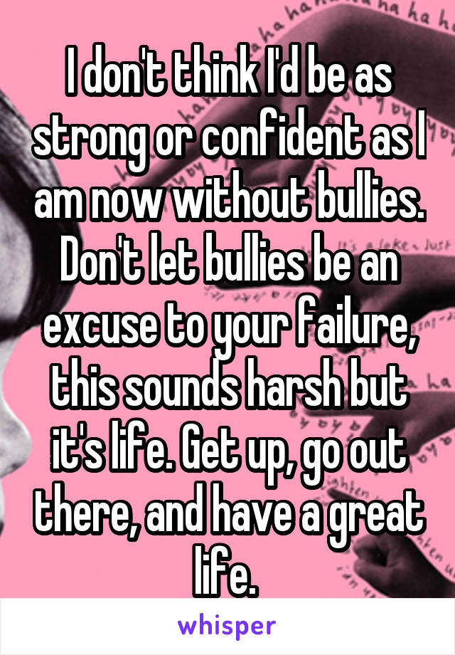 I don't think I'd be as strong or confident as I am now without bullies. Don't let bullies be an excuse to your failure, this sounds harsh but it's life. Get up, go out there, and have a great life. 