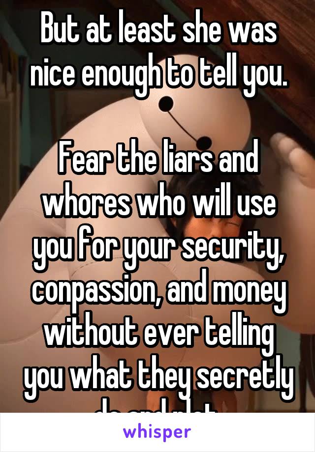 But at least she was nice enough to tell you.

Fear the liars and whores who will use you for your security, conpassion, and money without ever telling you what they secretly do and plot.