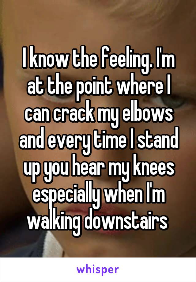 I know the feeling. I'm at the point where I can crack my elbows and every time I stand up you hear my knees especially when I'm walking downstairs 