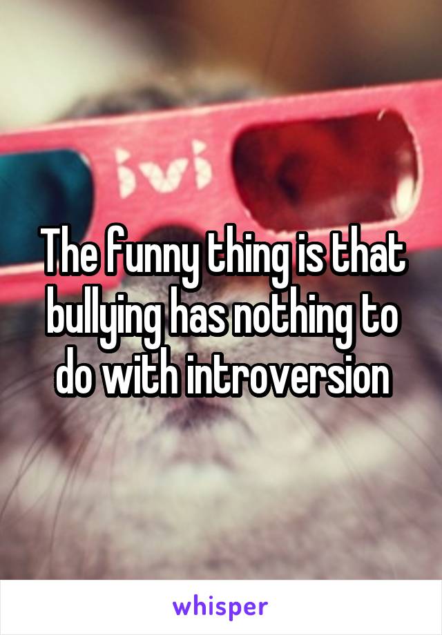 The funny thing is that bullying has nothing to do with introversion