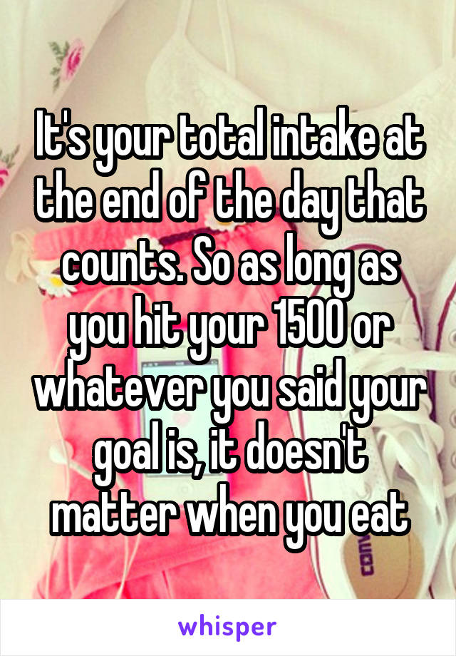 It's your total intake at the end of the day that counts. So as long as you hit your 1500 or whatever you said your goal is, it doesn't matter when you eat