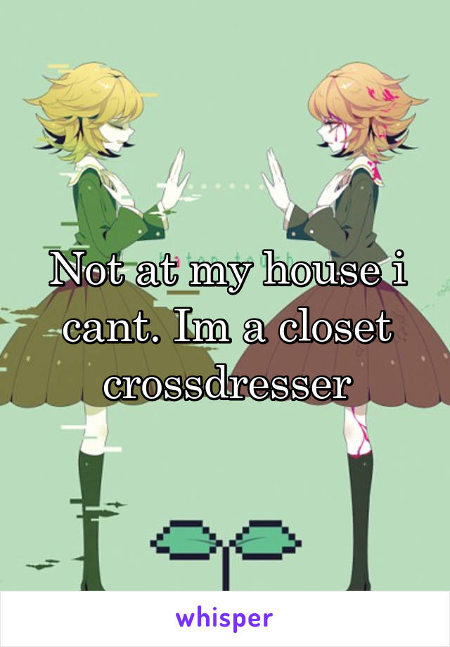 Not at my house i cant. Im a closet crossdresser