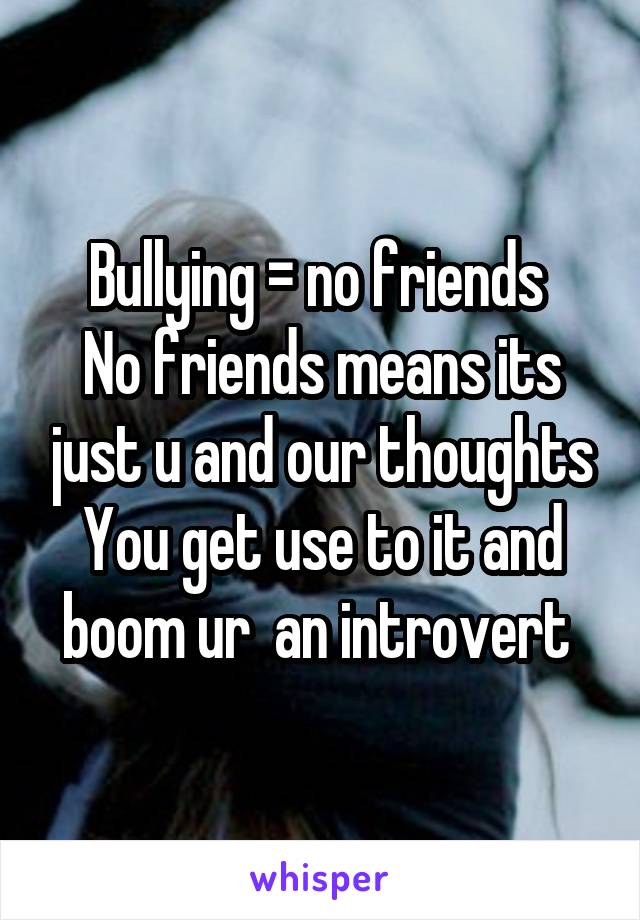 Bullying = no friends 
No friends means its just u and our thoughts
You get use to it and boom ur  an introvert 