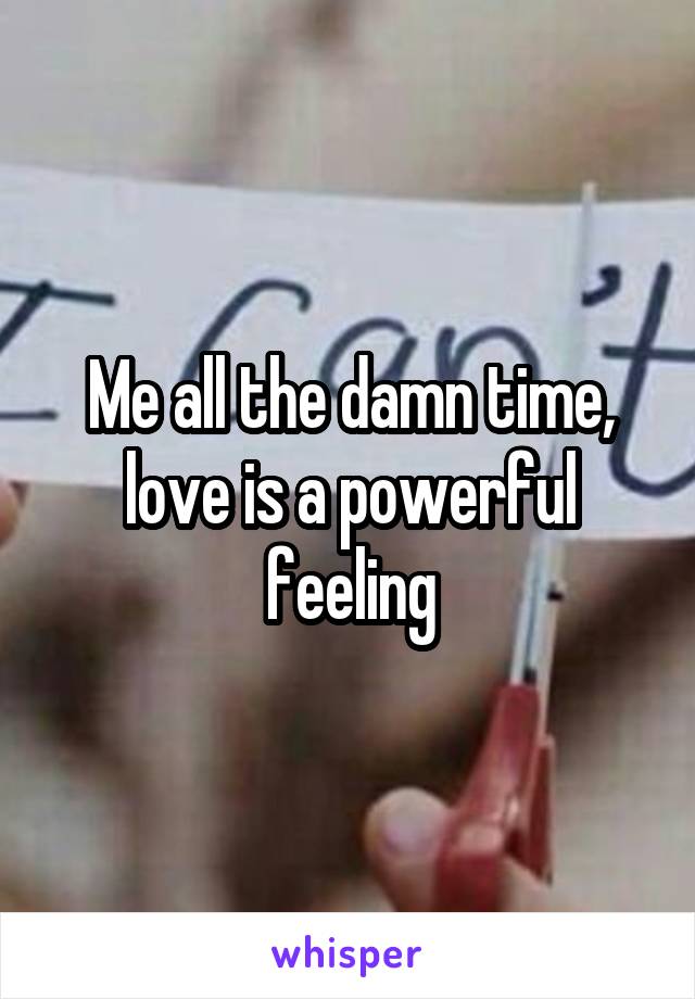 Me all the damn time, love is a powerful feeling