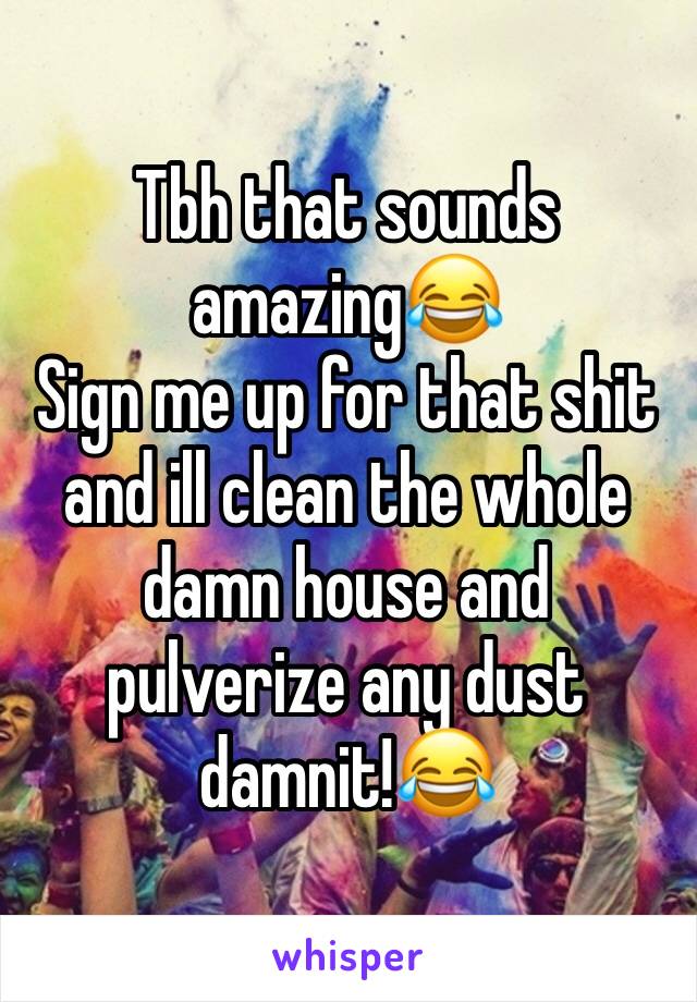 Tbh that sounds amazing😂
Sign me up for that shit and ill clean the whole damn house and pulverize any dust damnit!😂