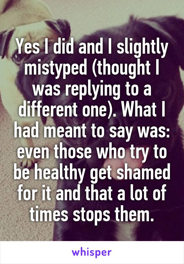 Yes I did and I slightly mistyped (thought I was replying to a different one). What I had meant to say was: even those who try to be healthy get shamed for it and that a lot of times stops them.