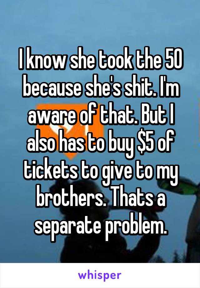 I know she took the 50 because she's shit. I'm aware of that. But I also has to buy $5 of tickets to give to my brothers. Thats a separate problem.