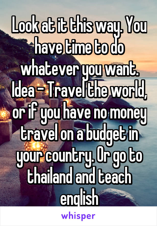Look at it this way. You have time to do whatever you want. Idea - Travel the world, or if you have no money travel on a budget in your country. Or go to thailand and teach english