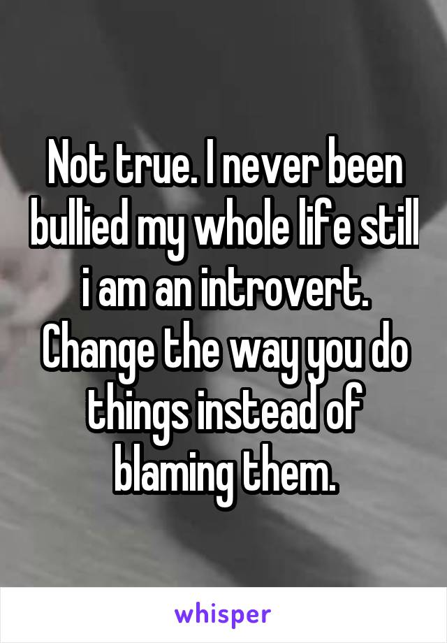 Not true. I never been bullied my whole life still i am an introvert. Change the way you do things instead of blaming them.