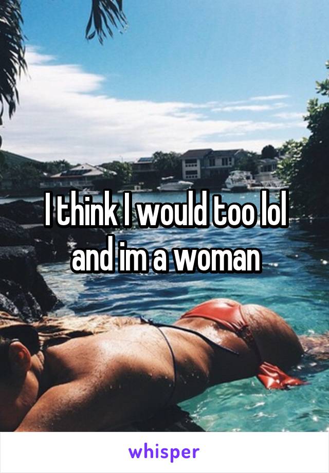 I think I would too lol and im a woman