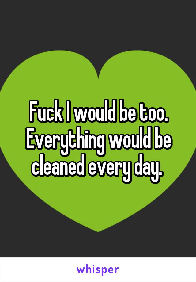 Fuck I would be too. Everything would be cleaned every day. 