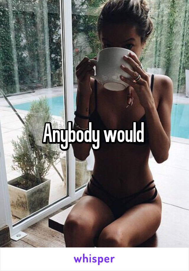 Anybody would 