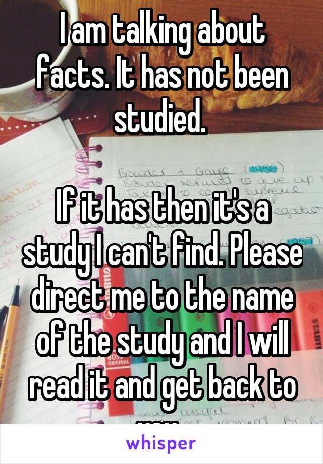 I am talking about facts. It has not been studied. 

If it has then it's a study I can't find. Please direct me to the name of the study and I will read it and get back to you. 