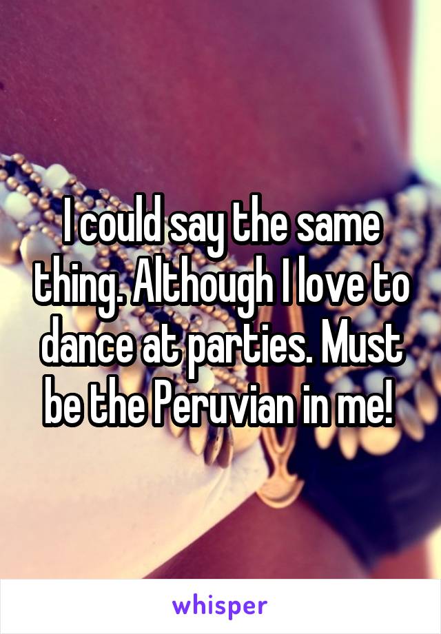 I could say the same thing. Although I love to dance at parties. Must be the Peruvian in me! 