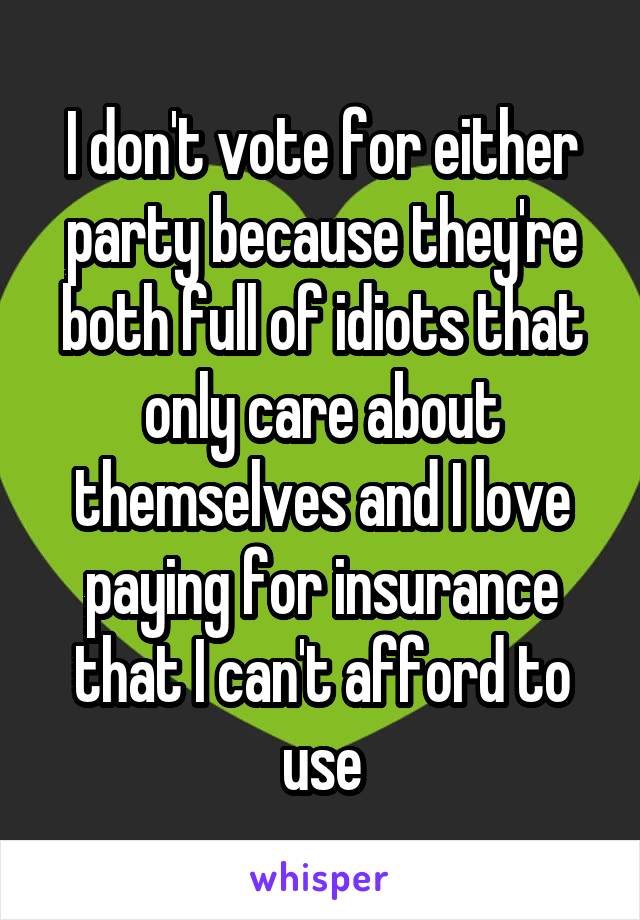 I don't vote for either party because they're both full of idiots that only care about themselves and I love paying for insurance that I can't afford to use