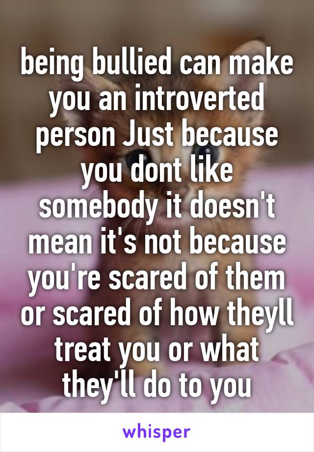 being bullied can make you an introverted person Just because you dont like somebody it doesn't mean it's not because you're scared of them or scared of how theyll treat you or what they'll do to you