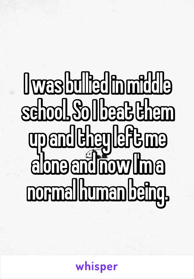 I was bullied in middle school. So I beat them up and they left me alone and now I'm a normal human being.