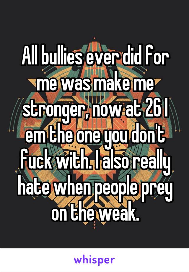 All bullies ever did for me was make me stronger, now at 26 I em the one you don't fuck with. I also really hate when people prey on the weak.