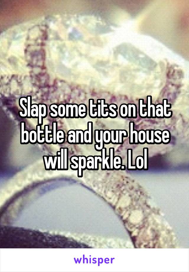 Slap some tits on that bottle and your house will sparkle. Lol