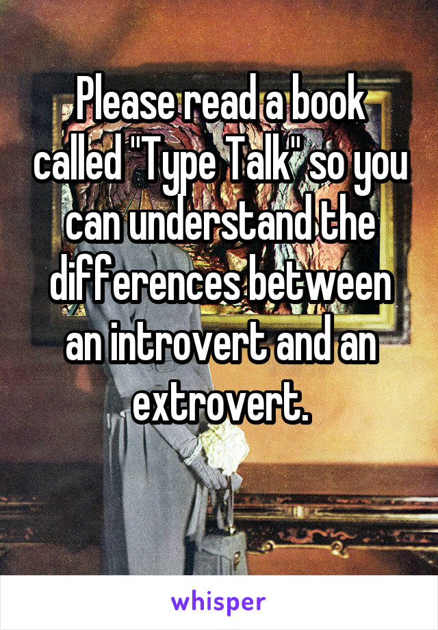 Please read a book called "Type Talk" so you can understand the differences between an introvert and an extrovert.

